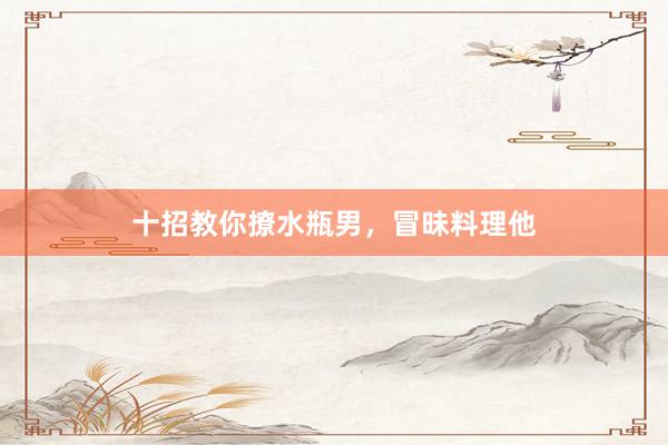 十招教你撩水瓶男，冒昧料理他