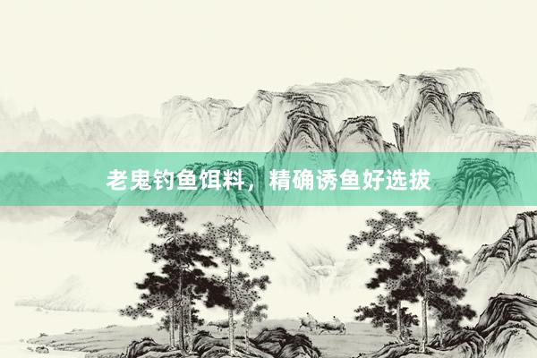 老鬼钓鱼饵料，精确诱鱼好选拔